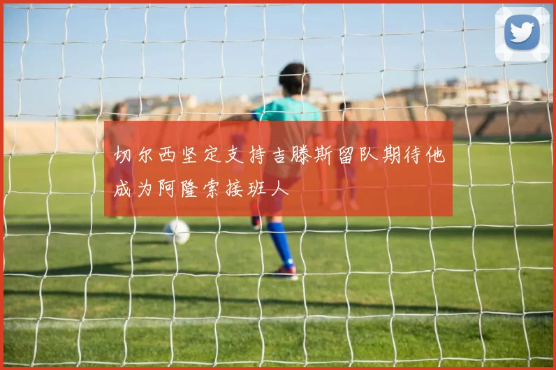 切尔西坚定支持吉滕斯留队期待他成为阿隆索接班人