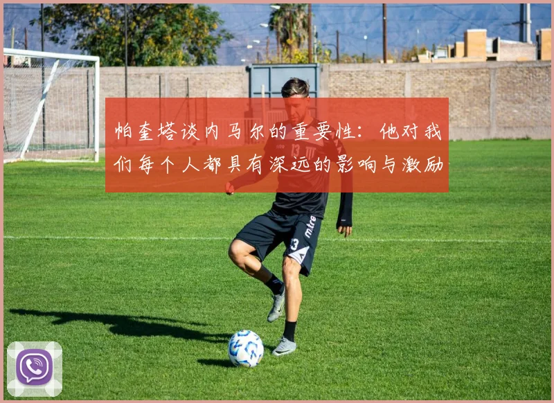 帕奎塔谈内马尔的重要性：他对我们每个人都具有深远的影响与激励