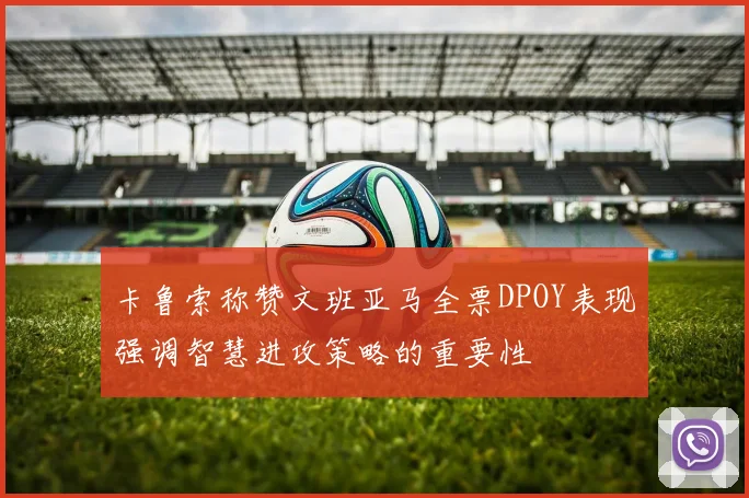 卡鲁索称赞文班亚马全票DPOY表现强调智慧进攻策略的重要性