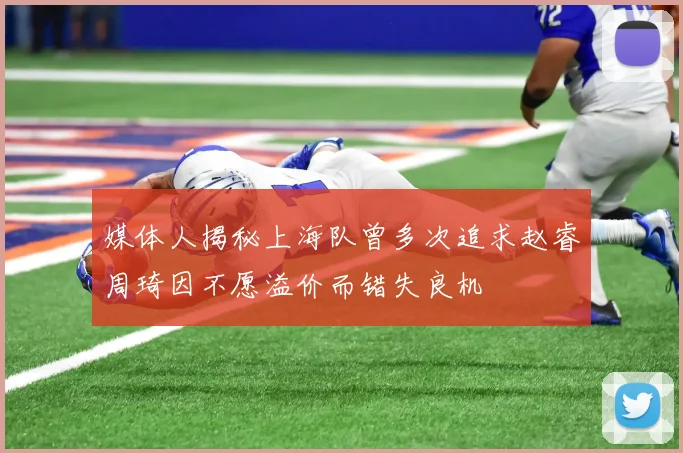 媒体人揭秘上海队曾多次追求赵睿周琦因不愿溢价而错失良机
