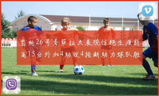 首轮26号秀萨拉夫表现惊艳生涯新高15分外加4助攻4抢断助力球队胜利