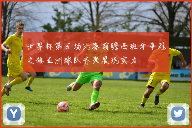 世界杯第五场比赛前瞻西班牙争冠之路亚洲球队齐聚展现实力