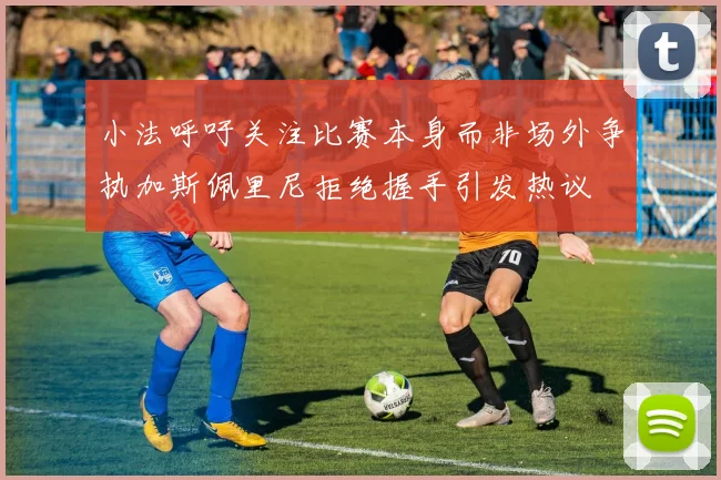 小法呼吁关注比赛本身而非场外争执加斯佩里尼拒绝握手引发热议