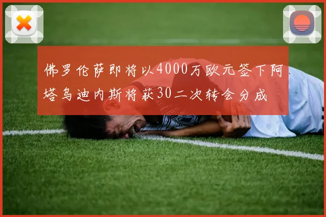 佛罗伦萨即将以4000万欧元签下阿塔乌迪内斯将获30二次转会分成