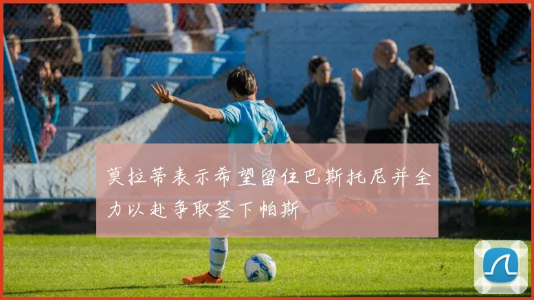 莫拉蒂表示希望留住巴斯托尼并全力以赴争取签下帕斯