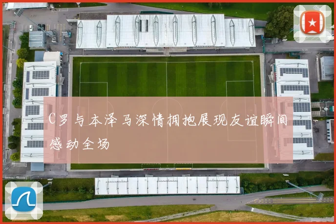 C罗与本泽马深情拥抱展现友谊瞬间感动全场