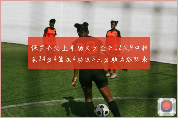 保罗乔治上半场火力全开12投9中斩获24分4篮板4助攻3三分助力球队表现