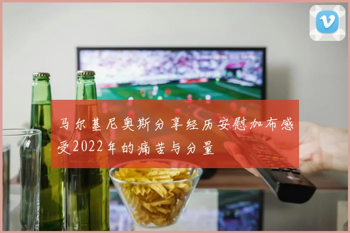 马尔基尼奥斯分享经历安慰加布感受2022年的痛苦与分量