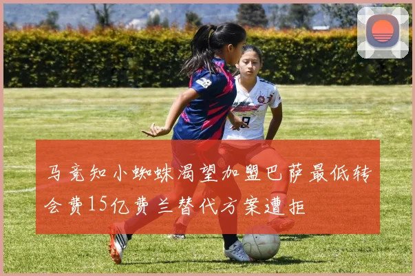 马竞知小蜘蛛渴望加盟巴萨最低转会费15亿费兰替代方案遭拒