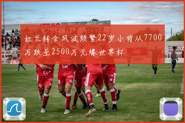杜兰转会风波频繁22岁小将从7700万跌至2500万无缘世界杯