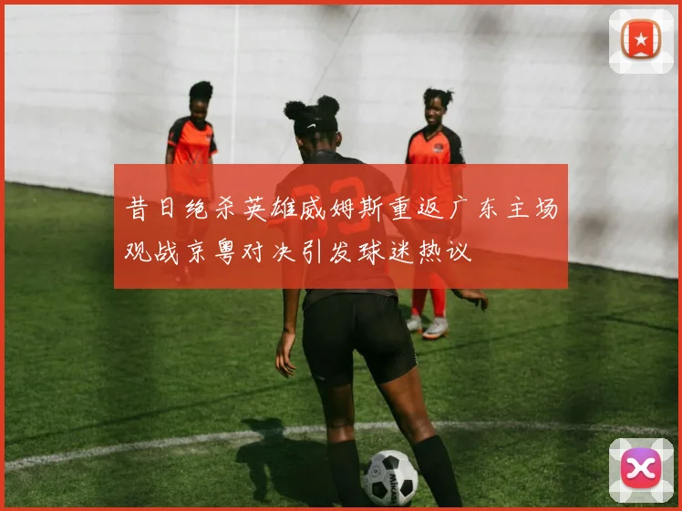 昔日绝杀英雄威姆斯重返广东主场观战京粤对决引发球迷热议