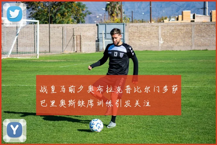 战皇马前夕奥布拉克普比尔门多萨巴里奥斯缺席训练引发关注